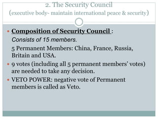 2. The Security Council
(executive body- maintain international peace & security)
 Composition of Security Council :
Consists of 15 members.
5 Permanent Members: China, France, Russia,
Britain and USA.
 9 votes (including all 5 permanent members’ votes)
are needed to take any decision.
 VETO POWER: negative vote of Permanent
members is called as Veto.
 