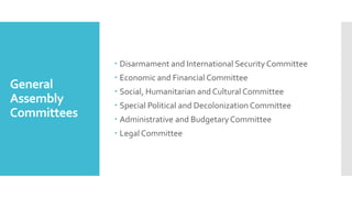 General
Assembly
Committees
 Disarmament and International Security Committee
 Economic and Financial Committee
 Social, Humanitarian and Cultural Committee
 Special Political and Decolonization Committee
 Administrative and Budgetary Committee
 Legal Committee
 