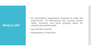 What isUN?
• An international organization designed to make the
enforcement of international law, security, human
rights, economic and social progress easier for
countries around the world
• 193 member countries
• Headquarters in NewYork
 