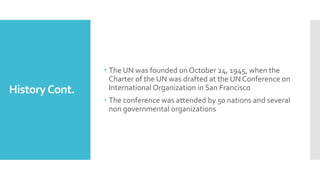 HistoryCont.
 The UN was founded on October 24, 1945, when the
Charter of the UN was drafted at the UN Conference on
International Organization in San Francisco
 The conference was attended by 50 nations and several
non governmental organizations
 