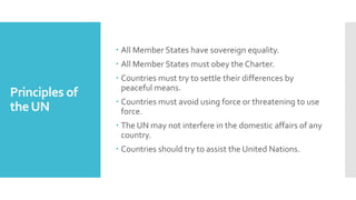 Principles of
theUN
 All Member States have sovereign equality.
 All Member States must obey the Charter.
 Countries must try to settle their differences by
peaceful means.
 Countries must avoid using force or threatening to use
force.
 The UN may not interfere in the domestic affairs of any
country.
 Countries should try to assist the United Nations.
 