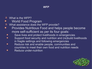 WFP

➲


➲







What is the WFP?

World Food Program

What assistance does the WFP provide?

Provides Nutritious Food and helps people become
more self-sufficient as per its four goals:

Save lives and protect livelihoods in emergencies
Support food security and nutrition and (re)build livelihoods
in fragile settings and following emergencies
Reduce risk and enable people, communities and
countries to meet their own food and nutrition needs
Reduce under-nutrition

 