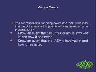 Current Events

➲




You are responsible for being aware of current situations
that the UN is involved in (events will vary based on group
presentations).

Know an event the Security Council is involved
in and how it has acted
Know an event that the IAEA is involved in and
how it has acted.

 