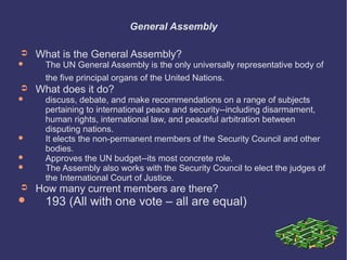 General Assembly
➲


➲






➲



What is the General Assembly?

The UN General Assembly is the only universally representative body of
the five principal organs of the United Nations.

What does it do?

discuss, debate, and make recommendations on a range of subjects
pertaining to international peace and security--including disarmament,
human rights, international law, and peaceful arbitration between
disputing nations.
It elects the non-permanent members of the Security Council and other
bodies.
Approves the UN budget--its most concrete role.
The Assembly also works with the Security Council to elect the judges of
the International Court of Justice.

How many current members are there?

193 (All with one vote – all are equal)

 