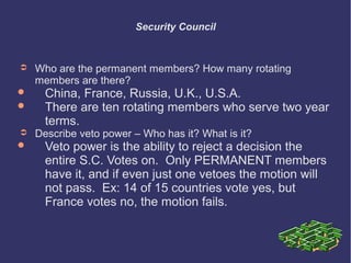 Security Council

➲



➲



Who are the permanent members? How many rotating
members are there?

China, France, Russia, U.K., U.S.A.
There are ten rotating members who serve two year
terms.

Describe veto power – Who has it? What is it?

Veto power is the ability to reject a decision the
entire S.C. Votes on. Only PERMANENT members
have it, and if even just one vetoes the motion will
not pass. Ex: 14 of 15 countries vote yes, but
France votes no, the motion fails.

 