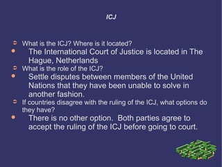 ICJ

➲


➲



What is the ICJ? Where is it located?

The International Court of Justice is located in The
Hague, Netherlands

What is the role of the ICJ?

Settle disputes between members of the United
Nations that they have been unable to solve in
another fashion.

➲

If countries disagree with the ruling of the ICJ, what options do
they have?



There is no other option. Both parties agree to
accept the ruling of the ICJ before going to court.

 