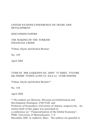 UNITED NATIONS CONFERENCE ON TRADE AND
DEVELOPMENT
DISCUSSION PAPERS
THE MAKING OF THE TURKISH
FINANCIAL CRISIS
Yilmaz Akyüz and Korkut Boratav
No. 158
April 2002
TTHH EE MM AAKKIINN GG OOFF TT HHEE TTUURR
KK IISSHH FFIINN AANN CC IIAA LL CCRR IISSIISS
Yilmaz Akyüz and Korkut Boratav*
No. 158
April 2002
* The authors are Director, Division on Globalization and
Development Strategies, UNCTAD, and
Professor of Economics, University of Ankara, respectively. An
earlier draft of this paper was presented to
a conference on “ Financialization of the Global Economy”,
PERI, University of Massachusetts, 7–9
December 2001 in Amherst, Mass. The authors are grateful to
 