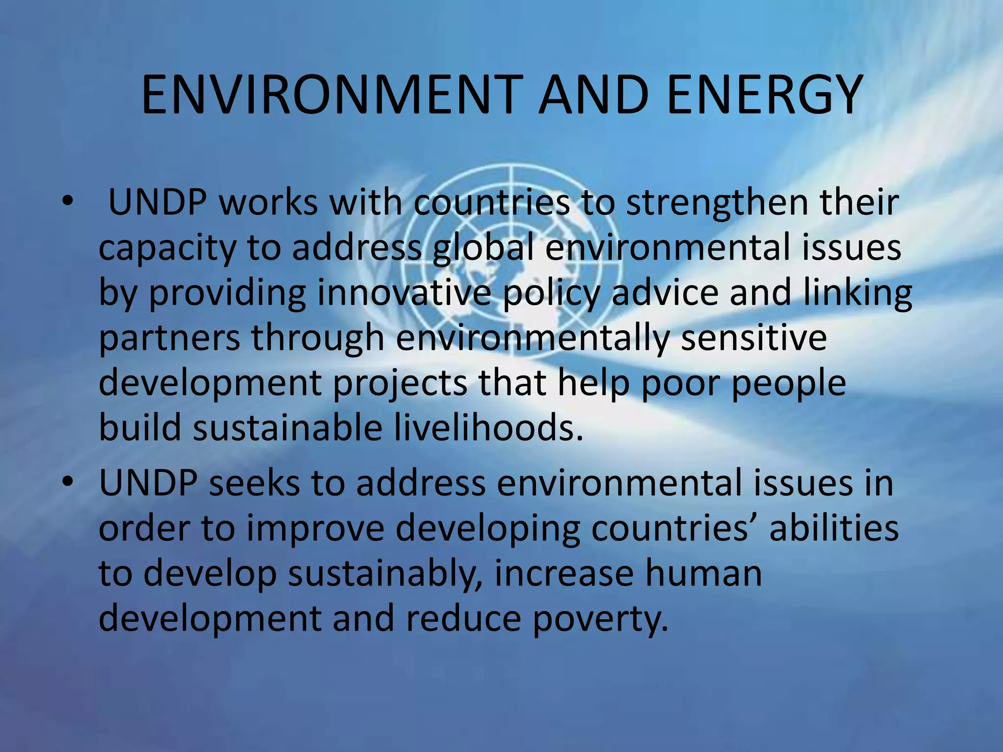 ENVIRONMENT AND ENERGY
• UNDP works with countries to strengthen their
capacity to address global environmental issues
by providing innovative policy advice and linking
partners through environmentally sensitive
development projects that help poor people
build sustainable livelihoods.
• UNDP seeks to address environmental issues in
order to improve developing countries’ abilities
to develop sustainably, increase human
development and reduce poverty.
 