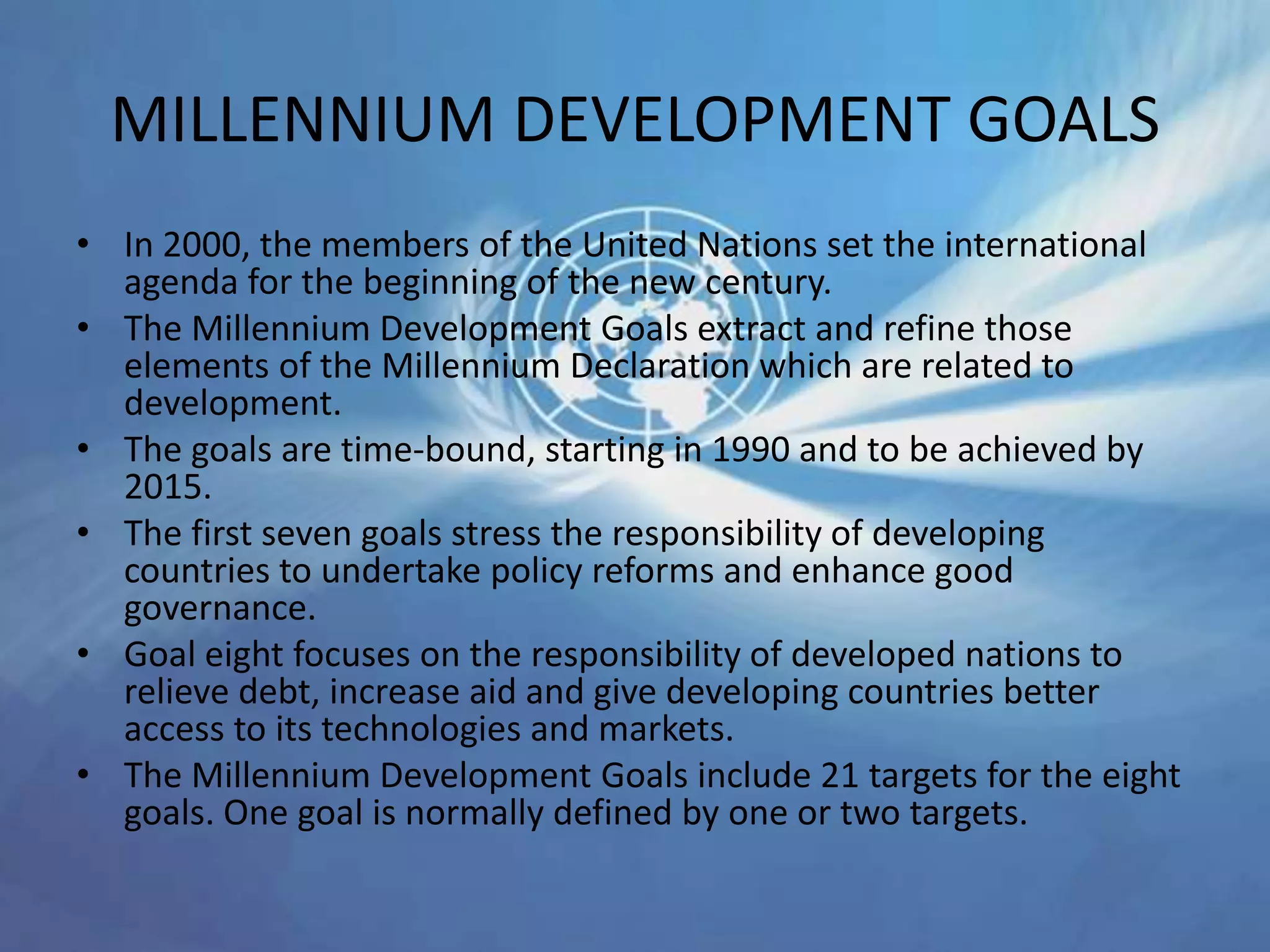 MILLENNIUM DEVELOPMENT GOALS
• In 2000, the members of the United Nations set the international
agenda for the beginning of the new century.
• The Millennium Development Goals extract and refine those
elements of the Millennium Declaration which are related to
development.
• The goals are time-bound, starting in 1990 and to be achieved by
2015.
• The first seven goals stress the responsibility of developing
countries to undertake policy reforms and enhance good
governance.
• Goal eight focuses on the responsibility of developed nations to
relieve debt, increase aid and give developing countries better
access to its technologies and markets.
• The Millennium Development Goals include 21 targets for the eight
goals. One goal is normally defined by one or two targets.
 