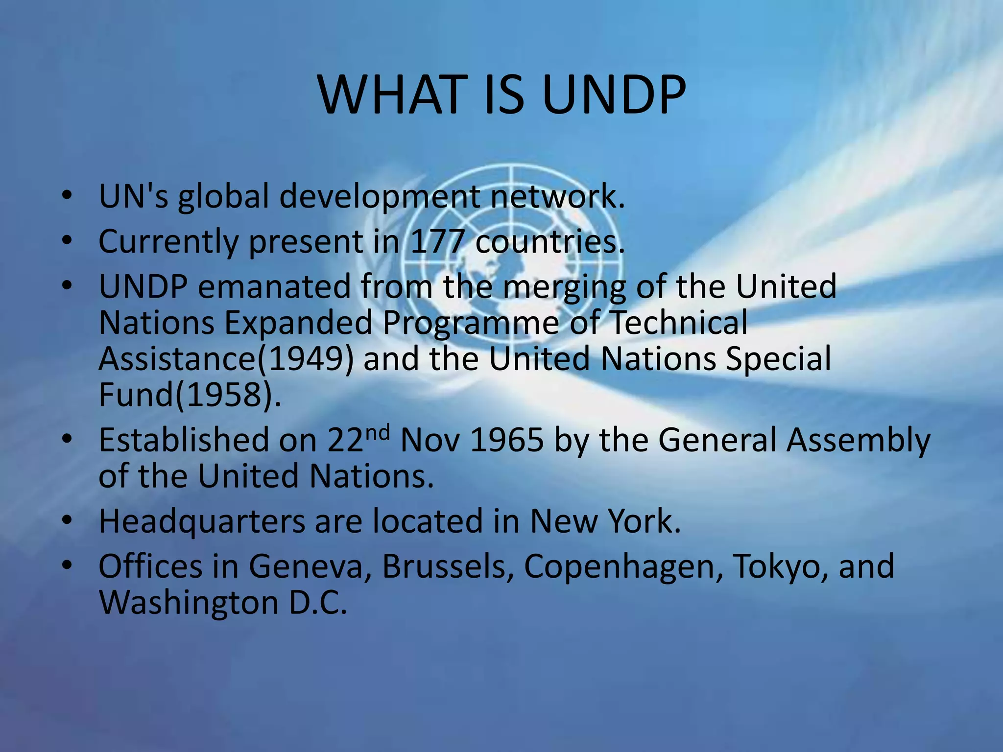 WHAT IS UNDP
• UN's global development network.
• Currently present in 177 countries.
• UNDP emanated from the merging of the United
Nations Expanded Programme of Technical
Assistance(1949) and the United Nations Special
Fund(1958).
• Established on 22nd Nov 1965 by the General Assembly
of the United Nations.
• Headquarters are located in New York.
• Offices in Geneva, Brussels, Copenhagen, Tokyo, and
Washington D.C.
 