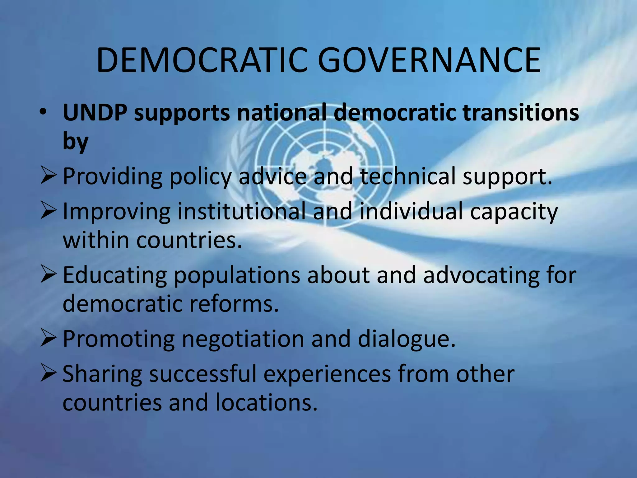 DEMOCRATIC GOVERNANCE
• UNDP supports national democratic transitions
by
Providing policy advice and technical support.
Improving institutional and individual capacity
within countries.
Educating populations about and advocating for
democratic reforms.
Promoting negotiation and dialogue.
Sharing successful experiences from other
countries and locations.
 