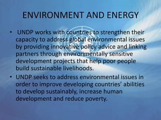 ENVIRONMENT AND ENERGY
• UNDP works with countries to strengthen their
capacity to address global environmental issues
by providing innovative policy advice and linking
partners through environmentally sensitive
development projects that help poor people
build sustainable livelihoods.
• UNDP seeks to address environmental issues in
order to improve developing countries’ abilities
to develop sustainably, increase human
development and reduce poverty.
 