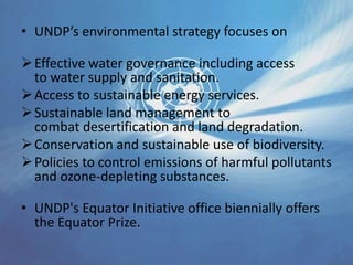 • UNDP’s environmental strategy focuses on
Effective water governance including access
to water supply and sanitation.
Access to sustainable energy services.
Sustainable land management to
combat desertification and land degradation.
Conservation and sustainable use of biodiversity.
Policies to control emissions of harmful pollutants
and ozone-depleting substances.
• UNDP's Equator Initiative office biennially offers
the Equator Prize.
 