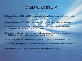 MGD w.r.t INDIA
1.Halve, between 1990 and 2015, proportion of population below national poverty
line.
2.Halve, between 1990 and 2015, proportion of people who suffer from hunger.
3.Ensure that by 2015 children everywhere, boys and girls alike, will be able to
complete a full course of primary education.
4.Eliminate gender disparity in primary and secondary education, preferably by
2005, and in all levels of education no later than 2015.
5.Reduce by two-thirds, between 1990 and 2015, the under-five mortality rate.
6.Reduce by three quarters, between 1990 and 2015, the maternal mortality ratio.
7.Have halted by 2015 and begun to reverse the spread of HIV/AIDS.
 