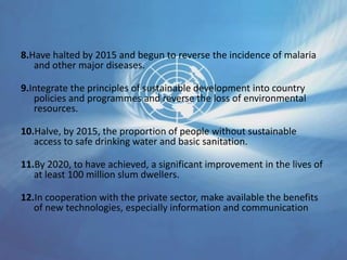 8.Have halted by 2015 and begun to reverse the incidence of malaria
and other major diseases.
9.Integrate the principles of sustainable development into country
policies and programmes and reverse the loss of environmental
resources.
10.Halve, by 2015, the proportion of people without sustainable
access to safe drinking water and basic sanitation.
11.By 2020, to have achieved, a significant improvement in the lives of
at least 100 million slum dwellers.
12.In cooperation with the private sector, make available the benefits
of new technologies, especially information and communication
 