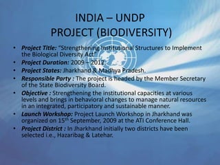 INDIA – UNDP
PROJECT (BIODIVERSITY)
• Project Title: “Strengthening Institutional Structures to Implement
the Biological Diversity Act”
• Project Duration: 2009 – 2012.
• Project States: Jharkhand & Madhya Pradesh.
• Responsible Party : The project is headed by the Member Secretary
of the State Biodiversity Board.
• Objective : Strengthening the institutional capacities at various
levels and brings in behavioral changes to manage natural resources
in an integrated, participatory and sustainable manner.
• Launch Workshop: Project Launch Workshop in Jharkhand was
organized on 15th September, 2009 at the ATI Conference Hall.
• Project District : In Jharkhand initially two districts have been
selected i.e., Hazaribag & Latehar.
 