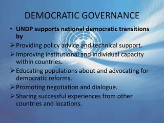 DEMOCRATIC GOVERNANCE
• UNDP supports national democratic transitions
by
Providing policy advice and technical support.
Improving institutional and individual capacity
within countries.
Educating populations about and advocating for
democratic reforms.
Promoting negotiation and dialogue.
Sharing successful experiences from other
countries and locations.
 