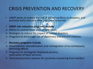 CRISIS PREVENTION AND RECOVERY
• UNDP works to reduce the risk of armed conflicts or disasters, and
promote early recovery after crisis have occurred.
• UNDP risk reduction programs include
 Efforts to control small arms proliferation,
 Strategies to reduce the impact of natural disasters,
 Programs to encourage use of diplomacy and prevent violence.
• Recovery programs include
 Disarmament, demobilization and reintegration of ex-combatants,
demining efforts,
 Programs to reintegrate displaced persons,
restoration of basic services,
 Transitional justice systems for countries recovering from warfare.
 