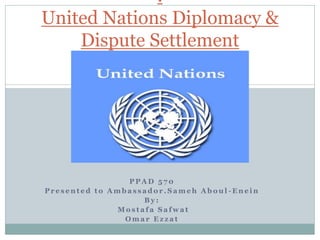 .
United Nations Diplomacy &
    Dispute Settlement




                 PPAD 570
Presented to Ambassador.Sameh Aboul-Enein
                   By:
              Mostafa Safwat
                Omar Ezzat
 