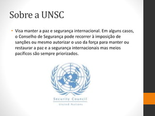 Sobre a UNSC
• Visa manter a paz e segurança internacional. Em alguns casos,
o Conselho de Segurança pode recorrer à imposição de
sanções ou mesmo autorizar o uso da força para manter ou
restaurar a paz e a segurança internacionais mas meios
pacíficos são sempre priorizados.
 