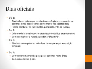 Dias oficiais
• Dia 1:
• Quais são os países que receberão os refugiados, enquanto os
conflitos ainda acontecem e como mantê-los abastecidos;
• Como combater os extremistas, principalmente na Europa.
• Dia 2:
• Criar medidas que impeçam ataques promovidos externamente;
• Como convencer a Rússia a aceitar a “Stop Fire”.
• Dia 3:
• Medidas que o governo sírio deve tomar para que a oposição
diminua;
• Dia 4:
• Como criar uma medida para parar conflitos nesta área;
• Como reconstruir o país.
 