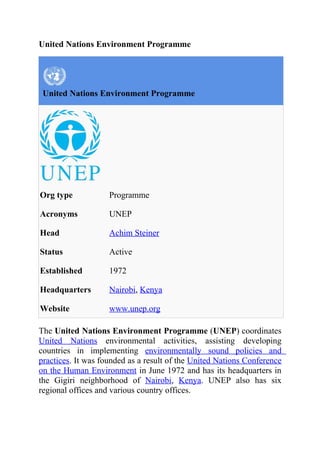 United Nations Environment Programme




 United Nations Environment Programme




Org type            Programme

Acronyms            UNEP

Head                Achim Steiner

Status              Active

Established         1972

Headquarters        Nairobi, Kenya

Website             www.unep.org

The United Nations Environment Programme (UNEP) coordinates
United Nations environmental activities, assisting developing
countries in implementing environmentally sound policies and
practices. It was founded as a result of the United Nations Conference
on the Human Environment in June 1972 and has its headquarters in
the Gigiri neighborhood of Nairobi, Kenya. UNEP also has six
regional offices and various country offices.
 
