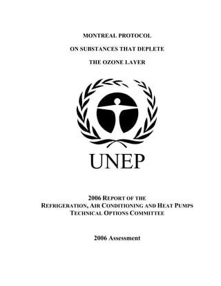 MONTREAL PROTOCOL
ON SUBSTANCES THAT DEPLETE
THE OZONE LAYER
UNEP
2006 REPORT OF THE
REFRIGERATION, AIR CONDITIONING AND HEAT PUMPS
TECHNICAL OPTIONS COMMITTEE
2006 Assessment
 