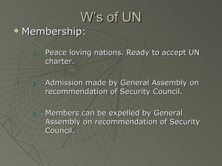 W’s of UN
   Membership:

     1.   Peace loving nations. Ready to accept UN
          charter.

     2.   Admission made by General Assembly on
          recommendation of Security Council.

     3.   Members can be expelled by General
          Assembly on recommendation of Security
          Council.
 