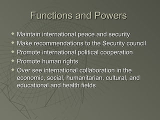 Functions and Powers
   Maintain international peace and security
   Make recommendations to the Security council
   Promote international political cooperation
   Promote human rights
   Over see international collaboration in the
    economic, social, humanitarian, cultural, and
    educational and health fields
 