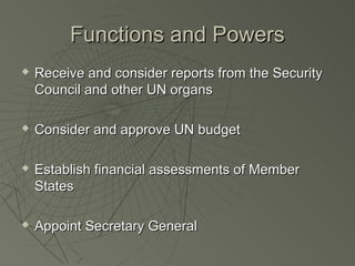 Functions and Powers
   Receive and consider reports from the Security
    Council and other UN organs

   Consider and approve UN budget

   Establish financial assessments of Member
    States

   Appoint Secretary General
 