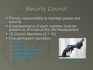 Security Council
   Primary responsibility to maintain peace and
    security
   A representative of each member must be
    present at all times at the UN Headquarters
   15 Council Members (5 + 10)
   Five permanent members:
    •   China
    •   France
    •   Russian Federation
    •   United Kingdom
    •   United States
                                     “Non Violence”
 