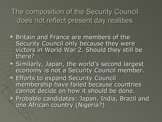 The composition of the Security Council
 does not reflect present day realities

   Britain and France are members of the
    Security Council only because they were
    victors in World War 2. Should they still be
    there?
   Similarly, Japan, the world’s second largest
    economy is not a Security Council member.
   Efforts to expand Security Council
    membership have failed because countries
    cannot decide on how it should be done.
   Probable candidates: Japan, India, Brazil and
    one African country (Nigeria?)
 