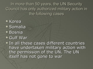 In more than 50 years, the UN Security
Council has only authorized military action in
            the following cases
 Korea
 Somalia

 Bosnia

 Gulf War

 In all these cases different countries

  have undertaken military action with
  the permission of the UN. The UN
  itself has not gone to war
 