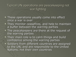 Typical UN operations are peacekeeping not
                   war fighting

   These operations usually come into effect
    once a war is over
   They monitor ceasefires, and help to maintain
    a buffer between the warring parties
   The peacekeepers are there at the request of
    the warring parties
   Their main role is to calm things and build
    confidence among the warring parties
   Soldiers from different countries are assigned
    to the UN, and are responsible to the United
    Nations, not their own countries
 