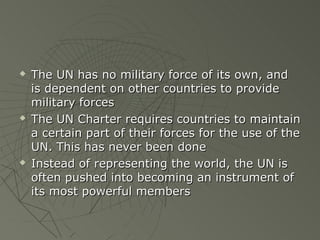    The UN has no military force of its own, and
    is dependent on other countries to provide
    military forces
   The UN Charter requires countries to maintain
    a certain part of their forces for the use of the
    UN. This has never been done
   Instead of representing the world, the UN is
    often pushed into becoming an instrument of
    its most powerful members
 