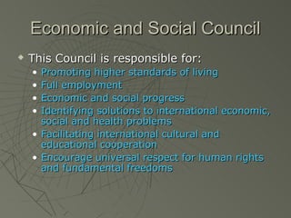 Economic and Social Council
   This Council is responsible for:
    • Promoting higher standards of living
    • Full employment
    • Economic and social progress
    • Identifying solutions to international economic,
      social and health problems
    • Facilitating international cultural and
      educational cooperation
    • Encourage universal respect for human rights
      and fundamental freedoms
 