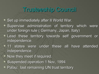 Trusteeship Council
   Set up immediately after II World War.
   Supervise administration of territory which were
    under foreign rule ( Germany, Japan, Italy)
   Lead these territory towards self government or
    independence.
   11 states were under these all have attended
    independence.
   Now they meet if required.
   Suspended operation 1 Nov, 1994
   Palau: last remaining UN trust territory
 