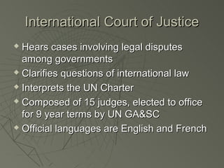 International Court of Justice
 Hears cases involving legal disputes
  among governments
 Clarifies questions of international law

 Interprets the UN Charter

 Composed of 15 judges, elected to office

  for 9 year terms by UN GA&SC
 Official languages are English and French
 