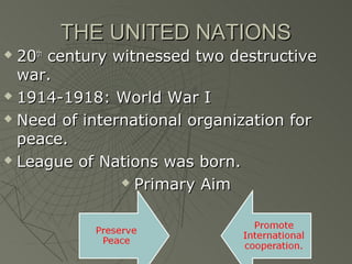 THE UNITED NATIONS
 20th century witnessed two destructive
  war.
 1914-1918: World War I

 Need of international organization for

  peace.
 League of Nations was born.

                 Primary Aim
 