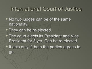 International Court of Justice
 No two judges can be of the same
  nationality.
 They can be re-elected.

 The court elects its President and Vice

  President for 3 yrs. Can be re-elected.
 It acts only if both the parties agrees to

  go.
 