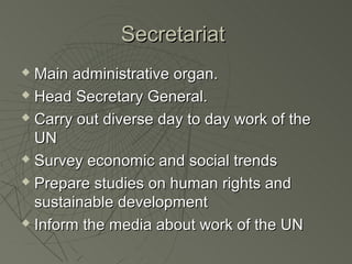 Secretariat
 Main administrative organ.
 Head Secretary General.

 Carry out diverse day to day work of the

  UN
 Survey economic and social trends

 Prepare studies on human rights and

  sustainable development
 Inform the media about work of the UN
 