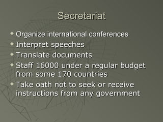 Secretariat
 Organize international conferences
 Interpret speeches

 Translate documents

 Staff 16000 under a regular budget

  from some 170 countries
 Take oath not to seek or receive

  instructions from any government
 