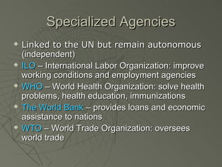 Specialized Agencies
   Linked to the UN but remain autonomous
    (independent)
   ILO – International Labor Organization: improve
    working conditions and employment agencies
   WHO – World Health Organization: solve health
    problems, health education, immunizations
   The World Bank – provides loans and economic
    assistance to nations
   WTO – World Trade Organization: oversees
    world trade
 