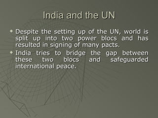 India and the UN
   Despite the setting up of the UN, world is
    split up into two power blocs and has
    resulted in signing of many pacts.
   India tries to bridge the gap between
    these    two    blocs   and   safeguarded
    international peace.
 