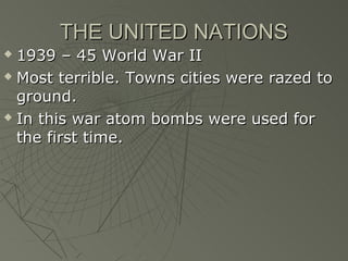 THE UNITED NATIONS
 1939 – 45 World War II
 Most terrible. Towns cities were razed to

  ground.
 In this war atom bombs were used for

  the first time.
 