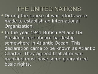 THE UNITED NATIONS
 During the course of war efforts were
  made to establish an international
  Organization.
 In the year 1941 British PM and US

  President met aboard battleship
  somewhere in Atlantic Ocean. This
  declaration came to be known as Atlantic
  Charter. They agreed that after war
  mankind must have some guaranteed
  basic rights.
 