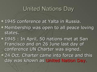 United Nations Day
 1945 conference at Yalta in Russia.
 Membership was open to all peace loving

  states.
 1945 : In April, 50 nations met at San

  Francisco and on 26 June last day of
  conference UN Charter was signed.
 24 Oct. Charter came into force and this

  day was known as United Nation Day.
 