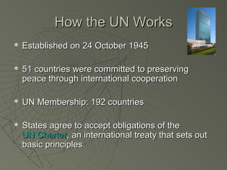 How the UN Works
   Established on 24 October 1945

   51 countries were committed to preserving
    peace through international cooperation

   UN Membership: 192 countries

   States agree to accept obligations of the
    UN Charter, an international treaty that sets out
    basic principles
 