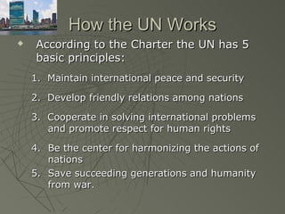 How the UN Works
   According to the Charter the UN has 5
    basic principles:
    1. Maintain international peace and security

    2. Develop friendly relations among nations

    3. Cooperate in solving international problems
       and promote respect for human rights

    4. Be the center for harmonizing the actions of
       nations
    5. Save succeeding generations and humanity
       from war.
 
