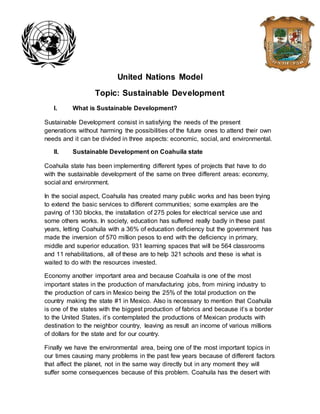United Nations Model
Topic: Sustainable Development
I. What is Sustainable Development?
Sustainable Development consist in satisfying the needs of the present
generations without harming the possibilities of the future ones to attend their own
needs and it can be divided in three aspects: economic, social, and environmental.
II. Sustainable Development on Coahuila state
Coahuila state has been implementing different types of projects that have to do
with the sustainable development of the same on three different areas: economy,
social and environment.
In the social aspect, Coahuila has created many public works and has been trying
to extend the basic services to different communities; some examples are the
paving of 130 blocks, the installation of 275 poles for electrical service use and
some others works. In society, education has suffered really badly in these past
years, letting Coahuila with a 36% of education deficiency but the government has
made the inversion of 570 million pesos to end with the deficiency in primary,
middle and superior education. 931 learning spaces that will be 564 classrooms
and 11 rehabilitations, all of these are to help 321 schools and these is what is
waited to do with the resources invested.
Economy another important area and because Coahuila is one of the most
important states in the production of manufacturing jobs, from mining industry to
the production of cars in Mexico being the 25% of the total production on the
country making the state #1 in Mexico. Also is necessary to mention that Coahuila
is one of the states with the biggest production of fabrics and because it’s a border
to the United States, it’s contemplated the productions of Mexican products with
destination to the neighbor country, leaving as result an income of various millions
of dollars for the state and for our country.
Finally we have the environmental area, being one of the most important topics in
our times causing many problems in the past few years because of different factors
that affect the planet, not in the same way directly but in any moment they will
suffer some consequences because of this problem. Coahuila has the desert with
 